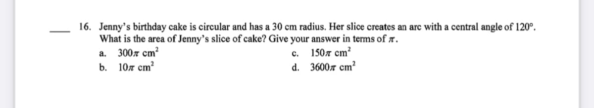 16. Jenny's birthday cake is circular and has a 30 cm radius. Her slice creates an arc with a central angle of 120°.
What is the area of Jenny’s slice of cake? Give your answer in terms of r.
3007 cm?
b. 10л ст?
1507 cm?
d. 3600л ст?2
a.
c.
