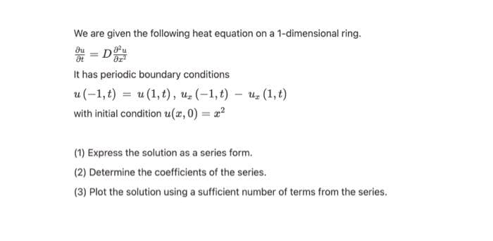 We are given the following heat equation on a 1-dimensional ring.
du
DO
Ət
It has periodic boundary conditions
-
u(−1,t) = u(1,t), u (−1,t) – ủ (1,t)
with initial condition u(x,0) = x²
(1) Express the solution as a series form.
(2) Determine the coefficients of the series.
(3) Plot the solution using a sufficient number of terms from the series.