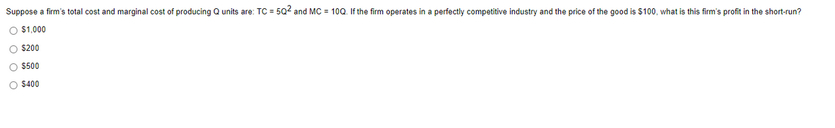 Suppose a firm's total cost and marginal cost of producing Q units are: TC = 5Q² and MC = 10Q. If the firm operates in a perfectly competitive industry and the price of the good is $100, what is this firm's profit in the short-run?
O $1,000
O $200
O $500
O $400