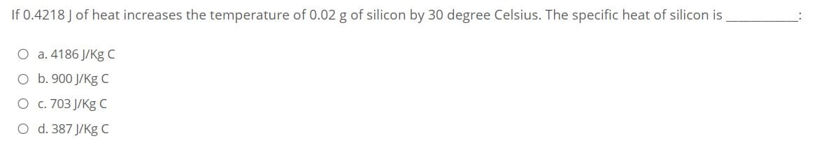 If 0.4218 J of heat increases the temperature of 0.02 g of silicon by 30 degree Celsius. The specific heat of silicon is
O a. 4186 J/Kg C
O b. 900 J/Kg C
O c. 703 J/Kg C
O d. 387 J/Kg C
