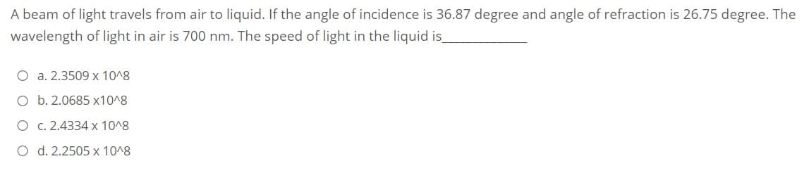 A beam of light travels from air to liquid. If the angle of incidence is 36.87 degree and angle of refraction is 26.75 degree. The
wavelength of light in air is 700 nm. The speed of light in the liquid is
O a. 2.3509 x 10^8
O b. 2.0685 x10^8
O c. 2.4334 x 10^8
O d. 2.2505 x 10^8
