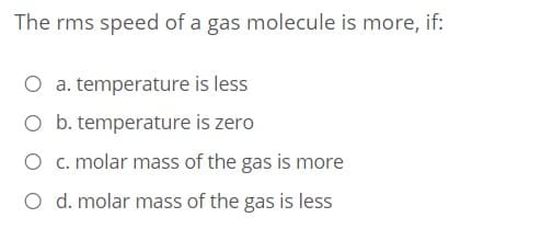 The rms speed of a gas molecule is more, if:
O a. temperature is less
O b. temperature is zero
O c. molar mass of the gas is more
O d. molar mass of the gas is less
