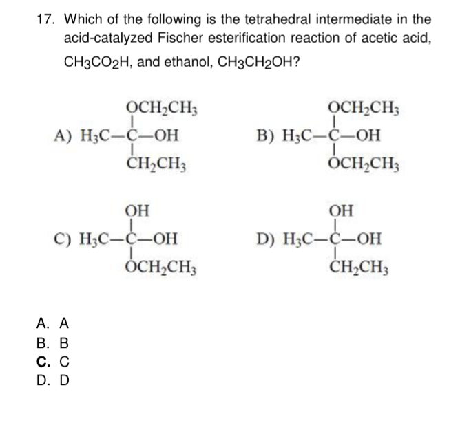 17. Which of the following is the tetrahedral intermediate in the
acid-catalyzed Fischer esterification reaction of acetic acid,
CH3CO2H, and ethanol, CH3CH₂OH?
OCH₂CH3
A) H3C-C-OH
L
CH₂CH3
OH
I
C) H3C-C-OH
A. A
B. B
C. C
D. D
OCH₂CH3
OCH₂CH3
B) H3C-C-OH
OCH₂CH3
OH
D) H3C-C-OH
CH₂CH3