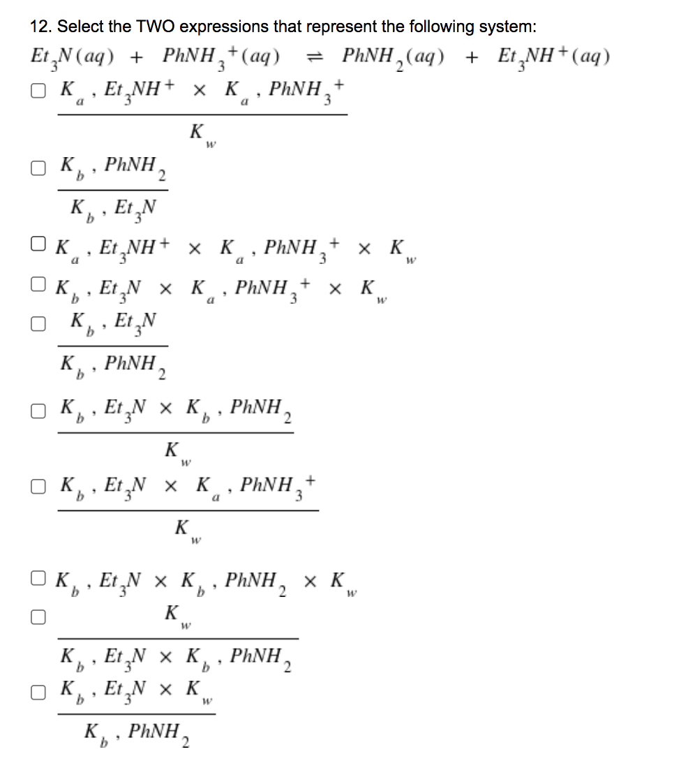 12. Select the TWO expressions that represent the following system:
Et „N (aq) +
PHNH,+(aq)
PHNH, (aq) + Et NH+ (aq)
K, Et „NH+ x K.
PHNH,+
a
K
O K,
b
PHNH,
K. Et N
K
Et NH+ x K · PHNH,+ x K
a
a
3
Et„N x K
K, , Et ¸N
PHNH,
+
х к
K, PHNH ,
O K,
Et
t;N × K,
p, PHNH,
b
2
K
O K, , Et N x K, PHNH,+
a
K
O K, , E ¸N × K, · PHNH,
х к
9.
K
K, , Et ‚N × K,, PHNH,
K, Et „N x K
b.
3
2
K, , PHNH,
