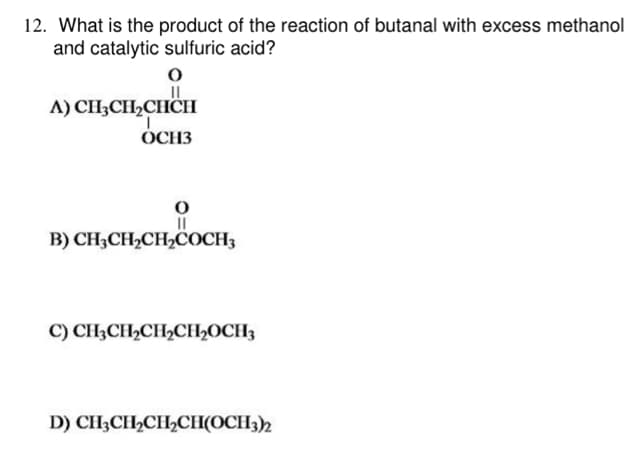12. What is the product of the reaction of butanal with excess methanol
and catalytic sulfuric acid?
A) CH3CH₂CHICH
T
OCH3
O
||
B) CH3CH₂CH₂COCH3
C) CH3CH₂CH₂CH₂OCH3
D) CH3CH₂CH₂CH(OCH3)2