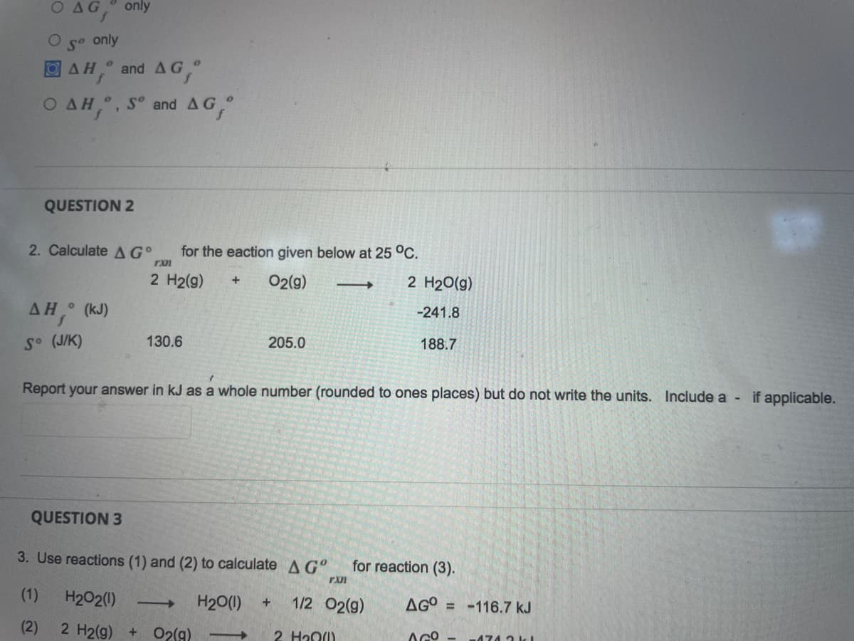 AG only
only
So
AH, and AG,
OAH,, Sº and AG,
QUESTION 2
2. Calculate AG
rxn
2 H₂(g) + O2(g) -
2 H₂O(g)
ΔΗ ° (KJ)
-241.8
f
So (J/K)
130.6
205.0
188.7
Report your answer in kJ as a whole number (rounded to ones places) but do not write the units. Include a - if applicable.
QUESTION 3
3. Use reactions (1) and (2) to calculate A Gº for reaction (3).
rxn
H₂O2(1) ->> H₂O(1) + 1/2 O2(g)
AGO=-116.7 kJ
(2)
2 H2(g)
+ O2(g) ->> 2 H₂0)
AGO
-474 2 kl
for the eaction given below at 25 °C.