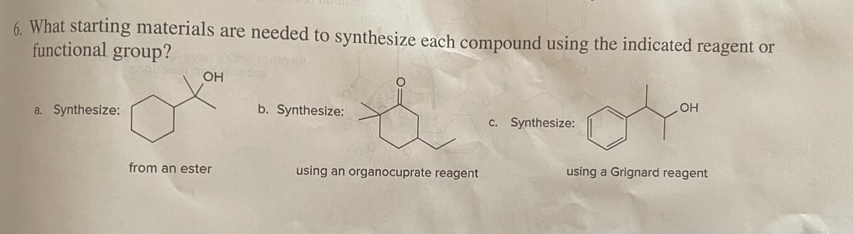 6. What starting materials are needed to synthesize each compound using the indicated reagent or
functional group?
a. Synthesize:
OH
from an ester
b. Synthesize:
using an organocuprate reagent
c. Synthesize:
OH
using a Grignard reagent