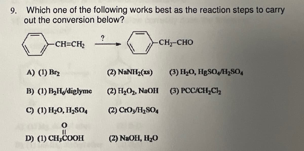 9. Which one of the following works best as the reaction steps to carry
out the conversion below?
-CH=CH₂
A) (1) Brz
B) (1) B₂H/diglyme
C) (1) H₂O, H₂SO4
O
D) (1) CH₂COOH
?
000000
-CH2-CHO
(2) NaNH2(xs)
(2) H₂O₂, NaOH
(2) CrO3/H₂SO4
(2) NaOH, H₂O
(3) H₂O, HgSO4/H₂SO4
(3) PCC/CH₂Cl₂