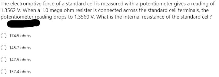 The electromotive force of a standard cell is measured with a potentiometer gives a reading of
1.3562 V. When a 1.0 mega ohm resister is connected across the standard cell terminals, the
potentiometer reading drops to 1.3560 V. What is the internal resistance of the standard cell?
O 174.5 ohms
O 145.7 ohms
O 147.5 ohms
157.4 ohms