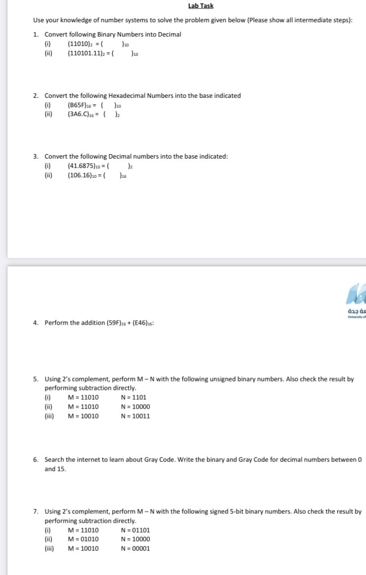 Lab Task
Use your knowledge of number systems to solve the problem given below (Please show all intermediate steps):
1.
Convert following Binary Numbers into Decimal
(i)
(11010)2 = (
J10
(ii)
(110101.11)2 = (
Jao
2. Convert the following Hexadecimal Numbers into the base indicated
(i)
(ii)
(B65F)16 = ( )10
(3A6.C)16 = ( )2
3. Convert the following Decimal numbers into the base indicated:
(i)
(41.6875)10 = (
(ii)
(106.16)10 = (
J16
Unverity of
4. Perform the addition (59F)16 + (E46)16:
5. Using 2's complement, perform M-N with the following unsigned binary numbers. Also check the result by
performing subtraction directly.
M = 11010
(i)
N = 1101
(ii)
M= 11010
N= 10000
(iii)
M = 10010
N= 10011
6. Search the internet to learn about Gray Code. Write the binary and Gray Code for decimal numbers between 0
and 15.
7. Using 2's complement, perform M-N with the following signed 5-bit binary numbers. Also check the result by
performing subtraction directly.
M = 11010
M = 01010
M = 10010
N= 01101
N = 10000
N = 00001
(i)
(ii)
(iii)
