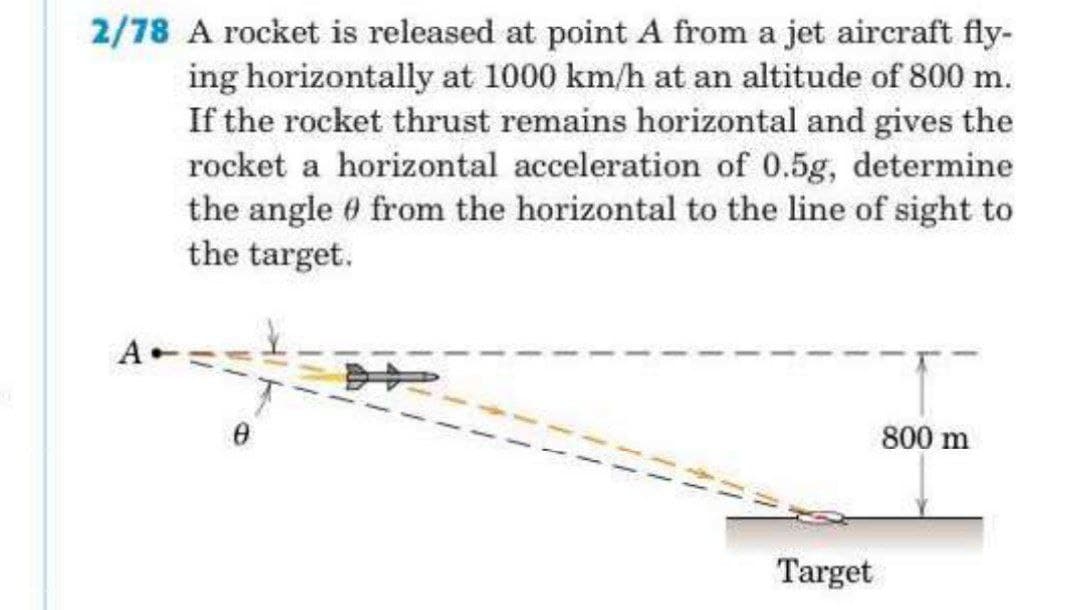 2/78 A rocket is released at point A from a jet aircraft fly-
ing horizontally at 1000 km/h at an altitude of 800 m.
If the rocket thrust remains horizontal and gives the
rocket a horizontal acceleration of 0.5g, determine
the angle from the horizontal to the line of sight to
the target.
800 m
Target
