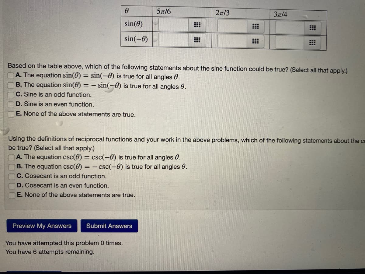 5n/6
2n/3
Зл/4
sin(0)
sin(-0)
Based on the table above, which of the following statements about the sine function could be true? (Select all that apply.)
A. The equation sin(0) = sin(-0) is true for all angles 0.
B. The equation sin(0) = - sin(-0) is true for all angles 0.
C. Sine is an odd function.
D. Sine is an even function.
E. None of the above statements are true.
Using the definitions of reciprocal functions and your work in the above problems, which of the following statements
be true? (Select all that apply.)
about
CO
A. The equation csc(0) = csc(-0) is true for all angles 0.
B. The equation csc(e) = - csc(-0) is true for all angles 0.
C. Cosecant is an odd function.
D. Cosecant is an even function.
E. None of the above statements are true.
Preview My Answers
Submit Answers
You have attempted this problem 0 times.
You have 6 attempts remaining.
