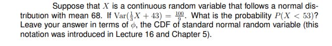 Suppose that X is a continuous random variable that follows a normal dis-
tribution with mean 68. If Var(X + 43) = 0. What is the probability P(X < 53)?
Leave your answer in terms of ø, the CDF of standard normal random variable (this
notation was introduced in Lecture 16 and Chapter 5).
100
