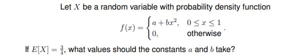 Let X be a random variable with probability density function
[ a + bx², 0 <x <1
f(x) =
otherwise
If E[X] = , what values should the constants a and b take?
