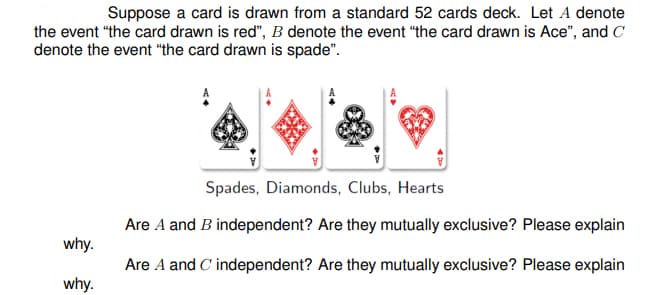 Suppose a card is drawn from a standard 52 cards deck. Let A denote
the event "the card drawn is red", B denote the event "the card drawn is Ace", and C
denote the event "the card drawn is spade".
Spades, Diamonds, Clubs, Hearts
Are A and B independent? Are they mutually exclusive? Please explain
why.
Are A and C' independent? Are they mutually exclusive? Please explain
why.
