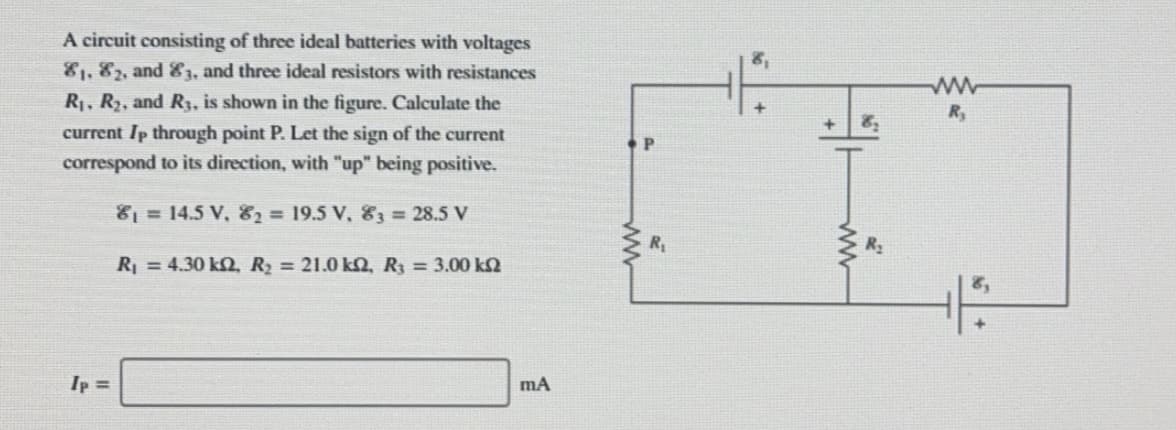 A circuit consisting of three ideal batteries with voltages
81, 82, and 83, and three ideal resistors with resistances
R1, R2, and R3, is shown in the figure. Calculate the
current Ip through point P. Let the sign of the current
correspond to its direction, with "up" being positive.
81= 14.5 V, &2 = 19.5 V, 83 = 28.5 V
Ry
R2
R =4.30 kQ, R = 21.0 kQ, R = 3.00 k2
mA
Ip =
