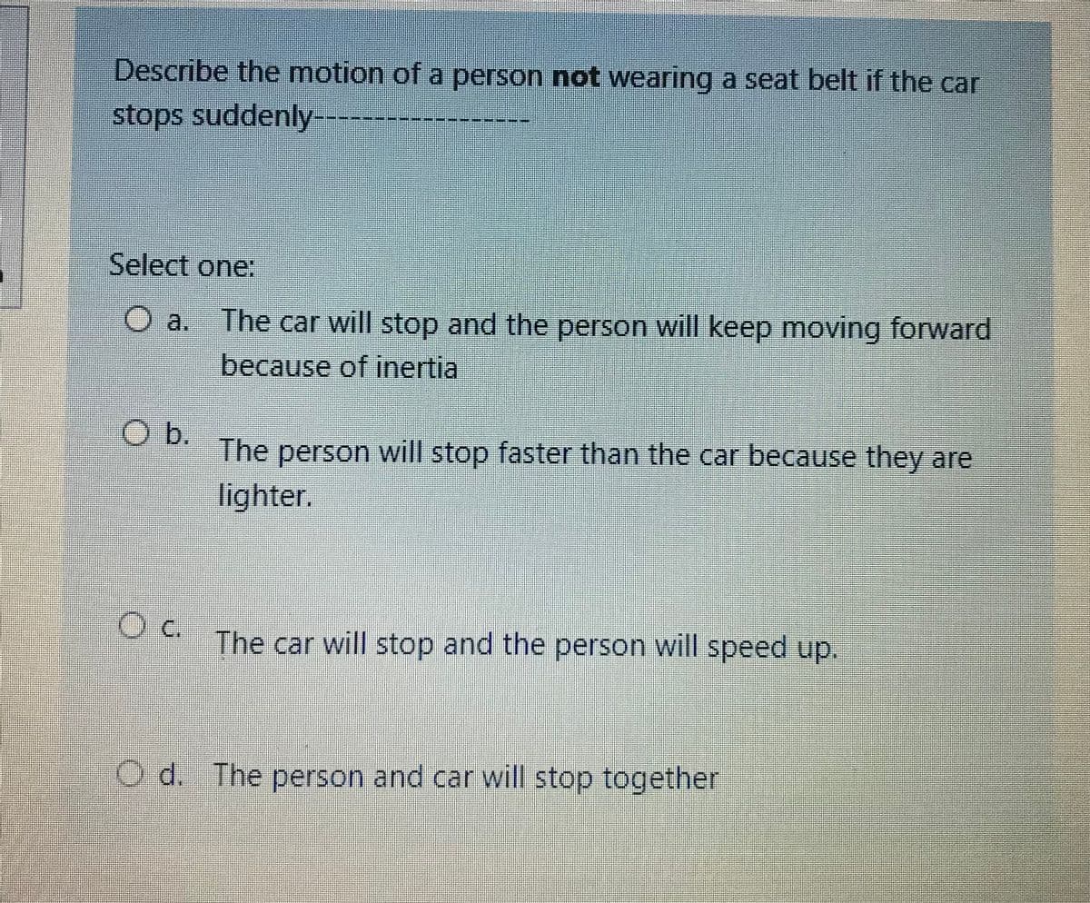 Describe the motion of a person not wearing a seat belt if the car
stops suddenly---
Select one:
O a. The car will stop and the person will keep moving forward
because of inertia
Ob.
The person will stop faster than the car because they are
lighter.
Oc.
The car will stop and the person will speed up.
O d. The person and car will stop together
