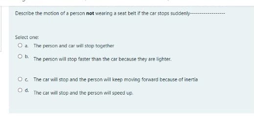 Describe the motion of a person not wearing a seat belt if the car stops suddenly---
Select one:
O a The person and car will stop together
O b. The person will stop faster than the car because they are lighter.
O. The car will stop and the person will keep moving forward because of inertia
Od.
The car will stop and the person will speed up.
