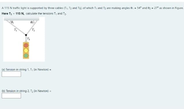 A 115 N traffic light is supported by three cables (T1, T2 and T3), of which T1 and T2 are making angles e, = 54° and e2 = 27° as shown in Figure.
Here T; = 115 N, calculate the tensions T, and T2.
(a) Tension in string 1, T, (in Newton) =
(b) Tension in string 2, T2 (in Newton) =
