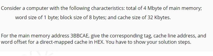 Consider a computer with the following characteristics: total of 4 Mbyte of main memory;
word size of 1 byte; block size of 8 bytes; and cache size of 32 Kbytes.
For the main memory address 3BBCAE, give the corresponding tag, cache line address, and
word offset for a direct-mapped cache in HEX. You have to show your solution steps.
