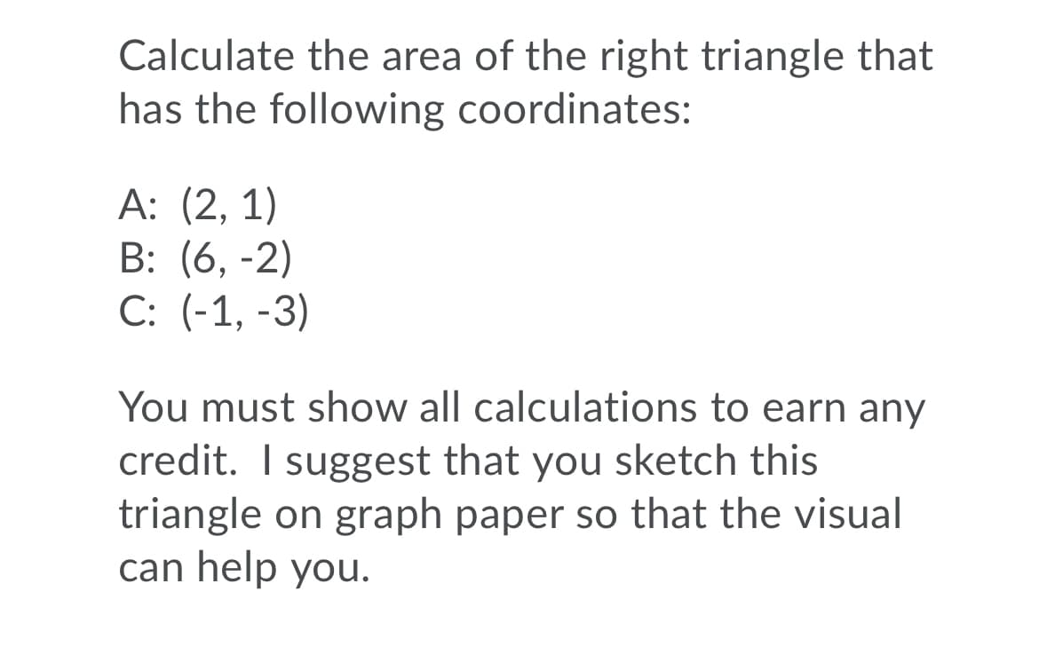 Calculate the area of the right triangle that
has the following coordinates:
А: (2, 1)
B: (6, -2)
С: (-1, -3)
You must show all calculations to earn any
credit. I suggest that you sketch this
triangle on graph paper so that the visual
can help you.
