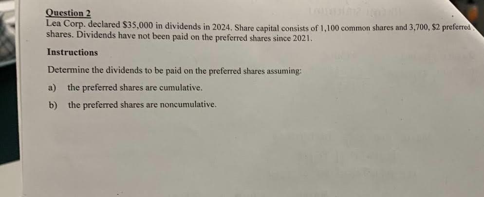 Question 2
Lea Corp. declared $35,000 in dividends in 2024. Share capital consists of 1,100 common shares and 3,700, $2 preferred
shares. Dividends have not been paid on the preferred shares since 2021.
Instructions
Determine the dividends to be paid on the preferred shares assuming:
a) the preferred shares are cumulative.
b) the preferred shares are noncumulative.