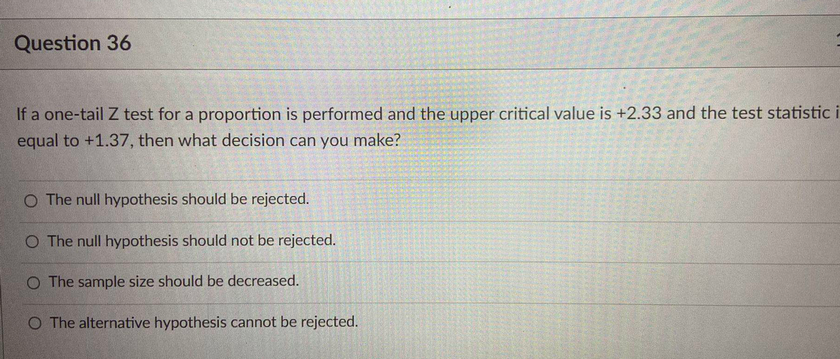 Question 36
If a one-tail Z test for a proportion is performed and the upper critical value is +2.33 and the test statistic i
equal to +1.37, then what decision can you make?
O The null hypothesis should be rejected.
O The null hypothesis should not be rejected.
O The sample size should be decreased.
O The alternative hypothesis cannot be rejected.
