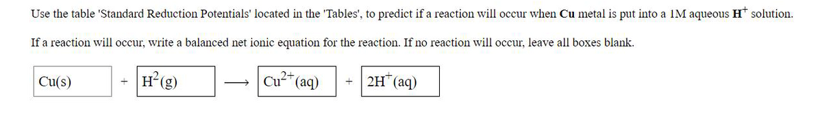 Use the table 'Standard Reduction Potentials' located in the 'Tables', to predict if a reaction will occur when Cu metal is put into a 1M aqueous H solution.
If a reaction will occur, write a balanced net ionic equation for the reaction. If no reaction will occur, leave all boxes blank.
H*(g)
Cu"(aq)
2H (aq)
+
Cu(s)
