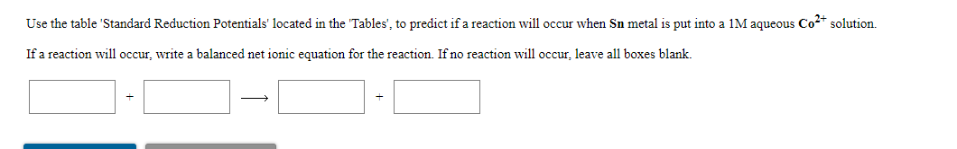 Use the table 'Standard Reduction Potentials' located in the 'Tables', to predict if a reaction will occur when Sn metal is put into a 1M aqueous Co2* solution.
If a reaction will occur, write a balanced net ionic equation for the reaction. If no reaction will occur, leave all boxes blank.
>
