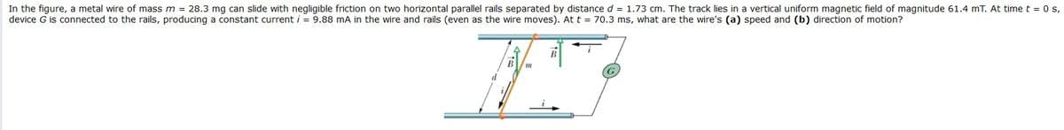 In the figure, a metal wire of mass m = 28.3 mg can slide with negligible friction on two horizontal parallel rails separated by distance d = 1.73 cm. The track lies in a vertical uniform magnetic field of magnitude 61.4 mT. At time t = 0 s,
device G is connected to the rails, producing a constant current i = 9.88 mA in the wire and rails (even as the wire moves). At t = 70.3 ms, what are the wire's (a) speed and (b) direction of motion?
B
