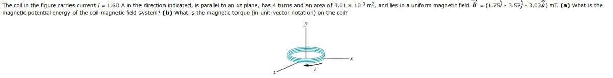 The coil in the figure carries current i = 1.60 A in the direction indicated, is parallel to an xz plane, has 4 turns and an area of 3.01 x 10-3 m2, and lies in a uniform magnetic field B = (1.75i - 3.57j - 3.03k) mT. (a) What is the
magnetic potential energy of the coil-magnetic field system? (b) What is the magnetic torque (in unit-vector notation) on the coil?
