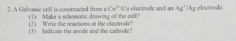 2. A Galvanic cell is constructed from a Cu/Cu electrode and an Ag*/Ag electrode.
(1) Make a schematic drawing of the cell?
(2) Write the reactions at the electrode?
(3) Indicate the anode and the cathode?
