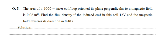 Q. 5. The area of a 4000 – turn coil/loop oriented its plane perpendicular to a magnetic field
is 0.06 m2. Find the flux density if the induced emf in this coil 12V and the magnetic
field reverses its direction in 0.40 s.
Solution:
