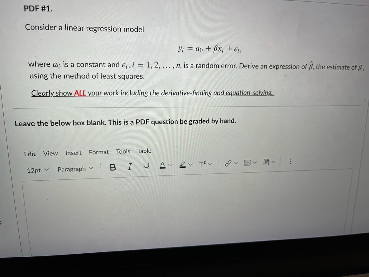 PDF #1.
Consider a linear regression model
Yi = do + Bx; + €;,
where
ao
is a constant and e;, i = 1, 2,... , n, is a random error. Derive an expression of ß, the estimate of B,
%3D
using the method of least squares.
Clearly show ALL your work including the derivative-finding and equation-solving.
Leave the below box blank. This is a PDF question be graded by hand.
Edit
View
Insert
Format
Tools Table
A
Paragraph v
BIU
12pt v
