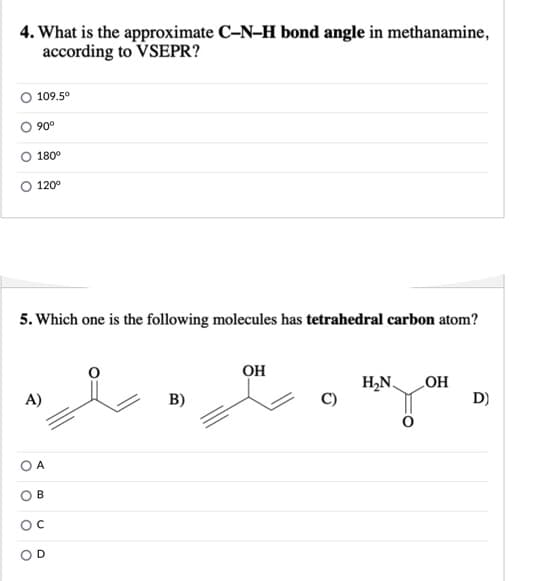 4. What is the approximate C-N–H bond angle in methanamine,
according to VSEPR?
109.5°
90°
180°
120°
5. Which one is the following molecules has tetrahedral carbon atom?
он
H,N¸
HO
D)
A)
B)
А
D
