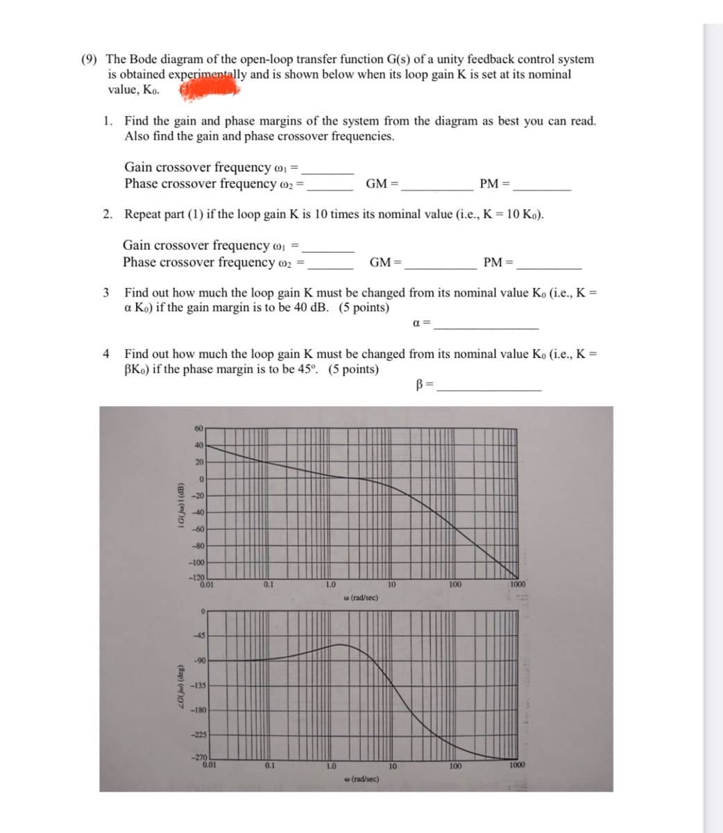 (9) The Bode diagram of the open-loop transfer function G(s) of a unity feedback control system
is obtained experimentally and is shown below when its loop gain K is set at its nominal
value, Ko.
1. Find the gain and phase margins of the system from the diagram as best you can read.
Also find the gain and phase crossover frequencies.
Gain crossover frequency @ị
Phase crossover frequency O2
GM =
PM =
2. Repeat part (1) if the loop gain K is 10 times its nominal value (i.e., K = 10 Ko).
Gain crossover frequency wi =,
Phase crossover frequency @2
GM =
PM =
Find out how much the loop gain K must be changed from its nominal value Ko (i.e., K =
a Ko) if the gain margin is to be 40 dB. (5 points)
3
a =
Find out how much the loop gain K must be changed from its nominal value Ko (i.e., K =
BKo) if the phase margin is to be 45°. (5 points)
4
B =
60
40
20
-20
40
-60
-80
-100
-120
0.01
0.1
1.0
10
100
1000
w (rad/sec)
-45
-90
-135
-180
-225
-270
0.01
0.1
1.0
10
100
1000
w (rad/sec)
(8op) (mf)D7
G(Jw)I (dB)
