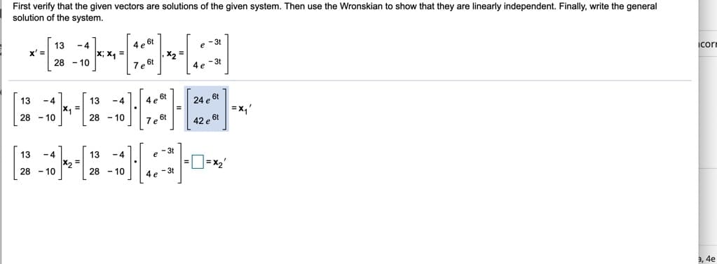 First verify that the given vectors are solutions of the given system. Then use the Wronskian to show that they are linearly independent. Finally, write the general
solution of the system.
13
x' =
-4
x; x, =
4 e 6t
e -3
X2 =
icori
28 - 10
Ze 6t
4e -3t
13
- 4
13
- 4
4 e 6t
24 e 6t
x, 3D
=x,'
28 - 10
28 - 10
7e 6t
42 e 6t
13
- 4
13
- 4
- 3t
e
28 - 10
28 - 10
4e -3t
3, 4e
