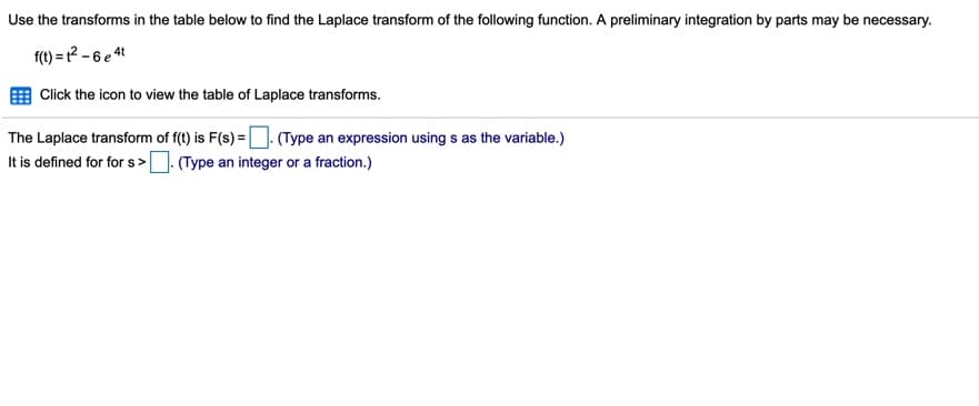 Use the transforms in the table below to find the Laplace transform of the following function. A preliminary integration by parts may be necessary.
f(t) = t² – 6 e 4t
Click the icon to view the table of Laplace transforms.
The Laplace transform of f(t) is F(s) = (Type an expression using s as the variable.)
It is defined for for s>. (Type an integer or a fraction.)
