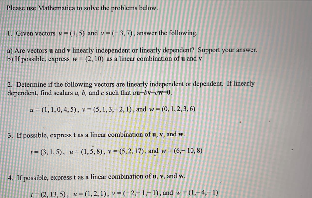 Please use Mathematica to solve the problems below.
1. Given vectors u= (1,5) and v = (- 3,7), answer the following.
a) Are vectors u and v linearly independent or linearly dependent? Support your answer.
b) If possible, express w = (2, 10) as a linear combination of u and v
2. Determine if the following vectors are linearly independent or dependent. If linearly
dependent, find scalars a, b, and c such that au+bv+cw=0.
u = (1, 1,0, 4, 5), v = (5,1,3,–2, 1), and w = (0, 1,2, 3, 6)
3. If possible, express t as a linear combínation of u, v, and w.
t = (3, 1, 5), u= (1,5, 8), v = (5, 2, 17), and w = (6,– 10, 8)
4. If possible, express t as a linear combination of u, v, and w.
t = (2, 13, 5), u = (1,2, 1), v = (- 2,– 1,– 1), and w = (1,-4,– 1)
