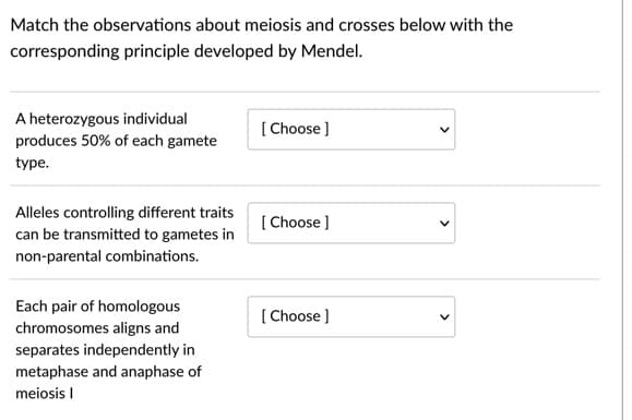 Match the observations about meiosis and crosses below with the
corresponding principle developed by Mendel.
A heterozygous individual
[ Choose ]
produces 50% of each gamete
type.
Alleles controlling different traits
[ Choose ]
can be transmitted to gametes in
non-parental combinations.
Each pair of homologous
[ Choose ]
chromosomes aligns and
separates independently in
metaphase and anaphase of
meiosis I
>
