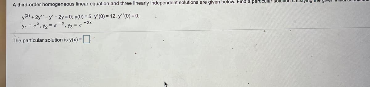 A third-order homogeneous linear equation and three linearly independent solutions are given below. Find a particular Solution sausiylng
y(3) + 2y" -y' -2y = 0; y(0) = 5, y'(0) = 12, y'"(0) = 0;
y, = e*, y2 = e
X-
- 2x
", Y3 = e
The particular solution is y(x) =.
