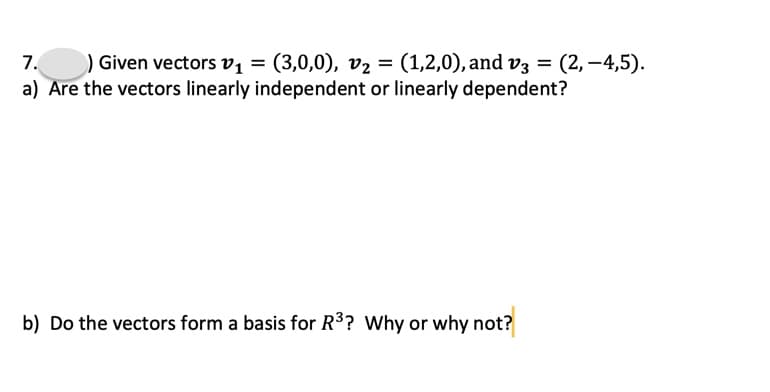 7.
) Given vectors v1
(3,0,0), v2 = (1,2,0), and v3 = (2, –4,5).
a) Are the vectors linearly independent or linearly dependent?
b) Do the vectors form a basis for R3? Why or why not?
