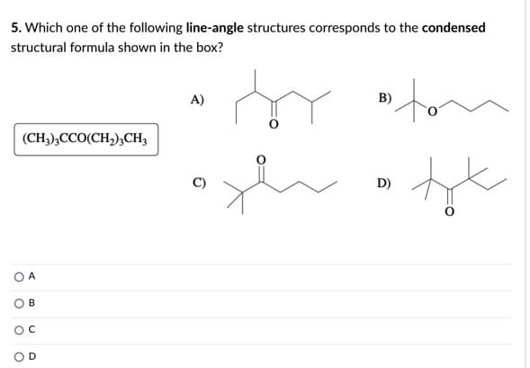 5. Which one of the following line-angle structures corresponds to the condensed
structural formula shown in the box?
A)
B)
(CH,),CCO(CH,),CH,
D)
O A
B
O D
