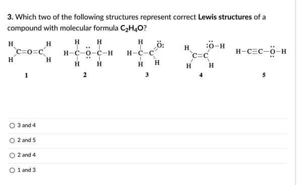 3. Which two of the following structures represent correct Lewis structures of a
compound with molecular formula C2H4O?
H H
H
ö:
H-c-c
H
:ö-H
C=0=c
н-с-о-с-н
H
C=C
H-C=C-ö-H
H
H
H
H
H
H
H
3
3 and 4
2 and 5
2 and 4
O 1 and 3
2.
