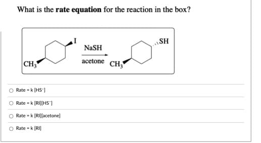 What is the rate equation for the reaction in the box?
SH
NaSH
acetone CH3
|CH3
Rate - k (HS"]
O Rate - k [RIJ[HS"]
Rate = k (RI][acetone]
O Rate = k (RIJ
