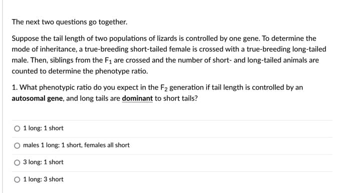 The next two questions go together.
Suppose the tail length of two populations of lizards is controlled by one gene. To determine the
mode of inheritance, a true-breeding short-tailed female is crossed with a true-breeding long-tailed
male. Then, siblings from the F1 are crossed and the number of short- and long-tailed animals are
counted to determine the phenotype ratio.
1. What phenotypic ratio do you expect in the F2 generation if tail length is controlled by an
autosomal gene, and long tails are dominant to short tails?
1 long: 1 short
males 1 long: 1 short, females all short
O 3 long: 1 short
O 1 long: 3 short
