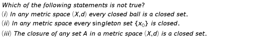 Which of the following statements is not true?
(i) In any metric space (X,d) every closed ball is a closed set.
(ii) In any metric space every singleton set {xo} is closed.
(iii) The closure of any set A in a metric space (X,d) is a closed set.
