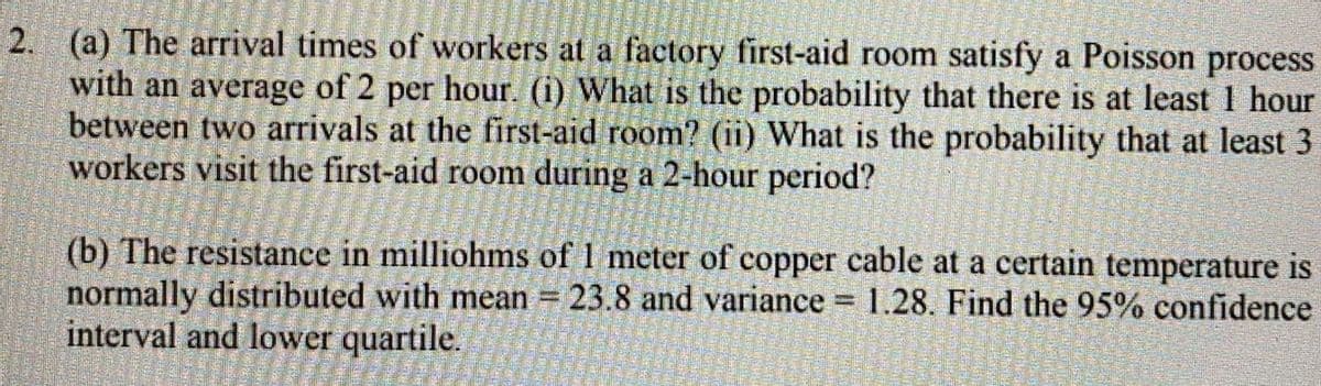 2. (a) The arrival times of workers at a factory first-aid room satisfy a Poisson process
with an average of 2 per hour. (i) What is the probability that there is at least 1 hour
between two arrivals at the first-aid room? (ii) What is the probability that at least 3
workers visit the first-aid room during a 2-hour period?
(b) The resistance in milliohms of 1 meter of copper cable at a certain temperature is
normally distributed with mean = 23.8 and variance 1.28. Find the 95% confidence
interval and lower quartile.
