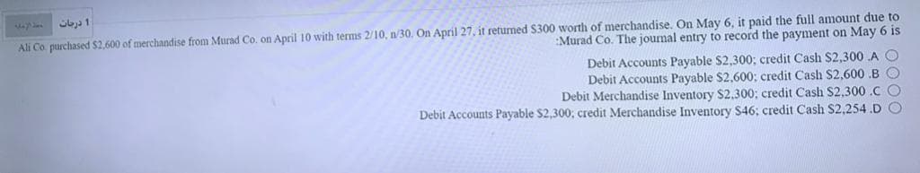 Ali Co. purchased $2,600 of merchandise from Murad Co. on April 10 with terms 2/10, n/30. On April 27, it retumed S300 worth of merchandise. On May 6, it paid the full amount due to
Murad Co. The journal entry to record the payment on May 6 is
Debit Accounts Payable S2,300; credit Cash $2,300 A O
Debit Accounts Payable $2,600; credit Cash $2,600 .B O
Debit Merchandise Inventory $2.300; credit Cash S2,300 .C O
Debit Accounts Payable $2,300; credit Merchandise Inventory $46; credit Cash $2,254.D O
