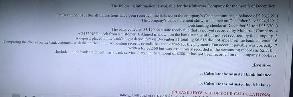 The following information is available for the Muharraq Company for the month of December
On December 31, after all transactions have been recorded, the balance in the company's Cash account has a balance of $ 23,266 .1
The company's bank statement shows a balance on December 31 of $24,529 .2
Outstanding checks at December 31 total S5,370 .3
The bank collected $3,190 on a note receivable that is not yet recorded by Muharraq Company 4
A $452 NSF check from a customer, J. Ahmed is shown on the bank statenment but not yet recorded by the company .5
A deposit placed in the bank's night depository on December 31 totaling $6,615 did not appear on the bank statement .6
Comparing the checks on the bank statement with the entries in the accounting records reveals that check #845 for the payment of an account payable was correctly .7
.written for $2,560 but was erroneously recorded in the accounting records as $2,710
Included in the bank statement was a bank service charge in the amount of $380. It has not been recorded on the company's books .8
:Required
.a. Calculate the adjusted bank balance
.b. Calculate the adjusted book balance
(PLEASE SHOW ALL OF YOUR CALCULATIONS)
(Mac Ju l lhi) ALT+EN+F10.J.o |L Cn A
